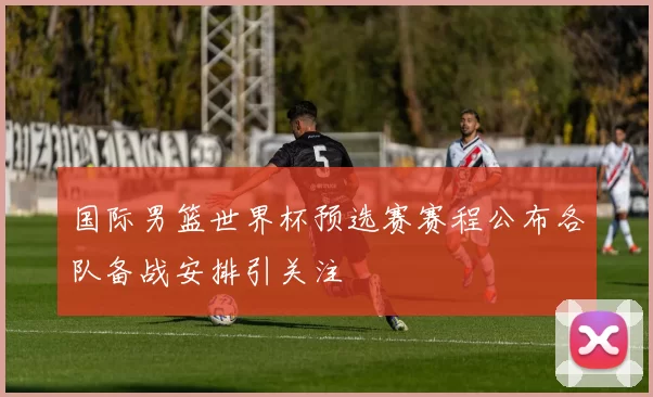国际男篮世界杯预选赛赛程公布各队备战安排引关注