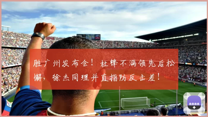 胜广州发布会！杜锋不满领先后松懈，徐杰同理并直指防反击差！