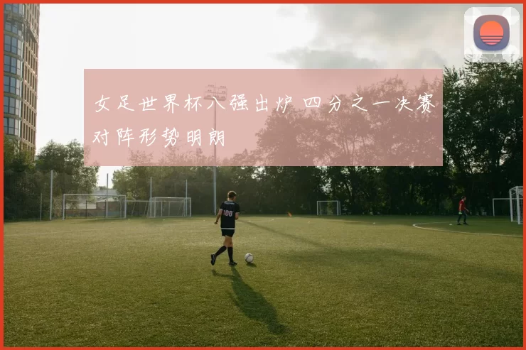 女足世界杯八强出炉 四分之一决赛对阵形势明朗