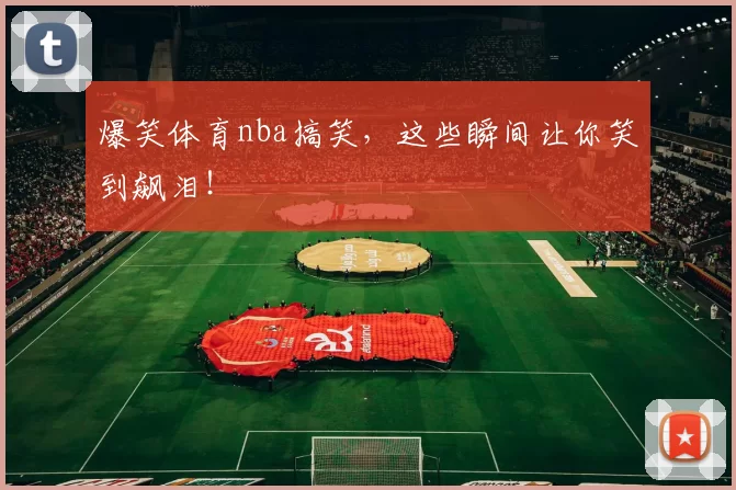 爆笑体育nba搞笑，这些瞬间让你笑到飙泪！