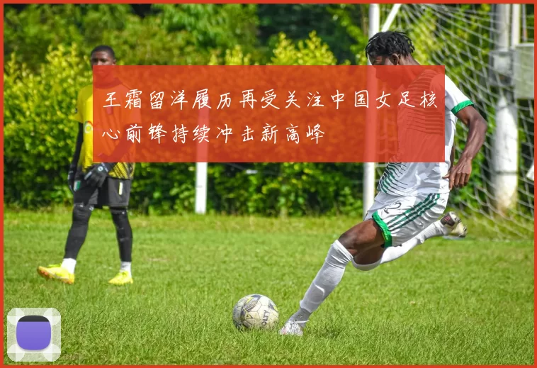 王霜留洋履历再受关注中国女足核心前锋持续冲击新高峰