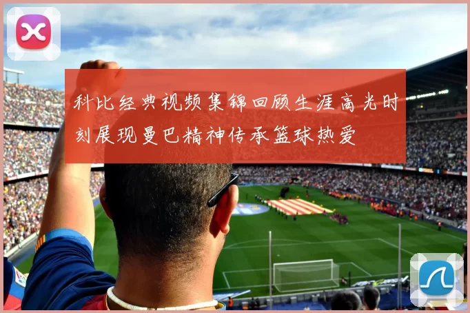 科比经典视频集锦回顾生涯高光时刻展现曼巴精神传承篮球热爱