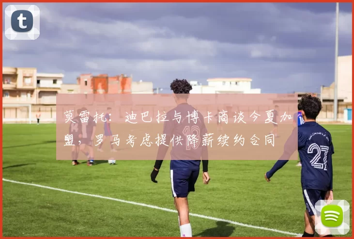 莫雷托：迪巴拉与博卡商谈今夏加盟，罗马考虑提供降薪续约合同