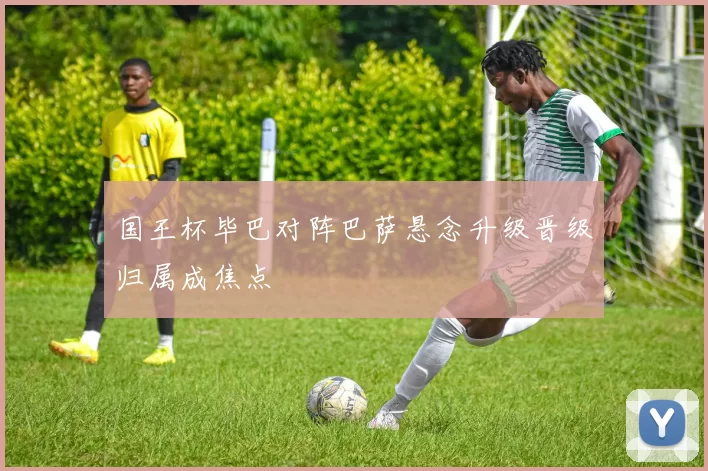 国王杯毕巴对阵巴萨悬念升级晋级归属成焦点