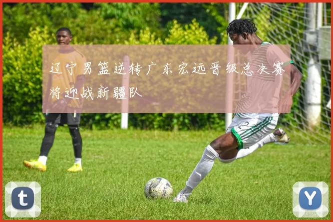 辽宁男篮逆转广东宏远晋级总决赛将迎战新疆队