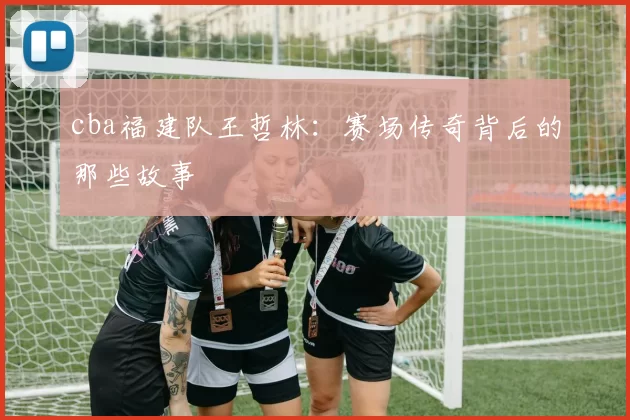 cba福建队王哲林：赛场传奇背后的那些故事