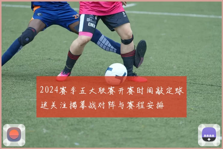 2024赛季五大联赛开赛时间敲定球迷关注揭幕战对阵与赛程安排