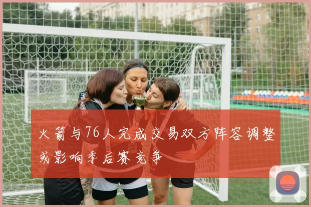 火箭与76人完成交易双方阵容调整或影响季后赛竞争