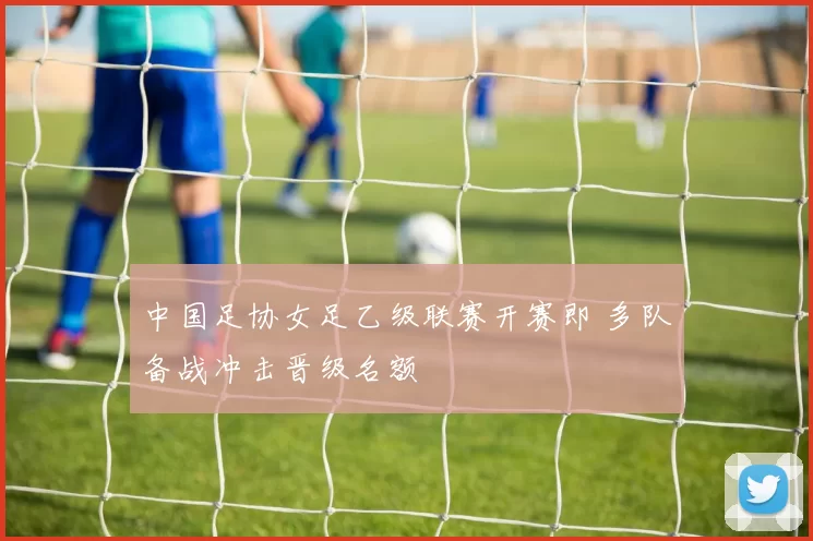 中国足协女足乙级联赛开赛即 多队备战冲击晋级名额
