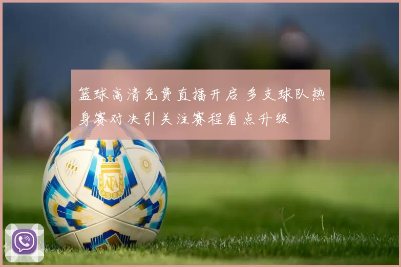 篮球高清免费直播开启 多支球队热身赛对决引关注赛程看点升级