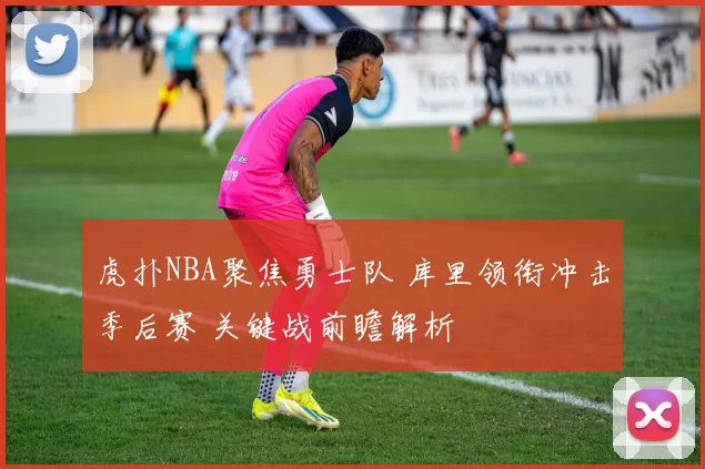 虎扑NBA聚焦勇士队 库里领衔冲击季后赛 关键战前瞻解析