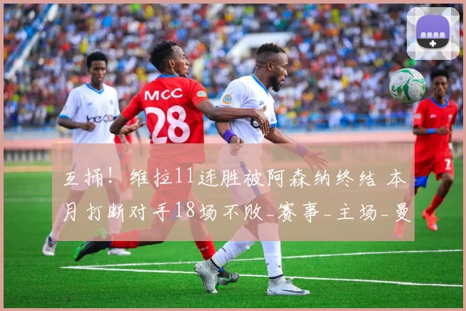 互捅！维拉11连胜被阿森纳终结 本月打断对手18场不败_赛事_主场_曼联