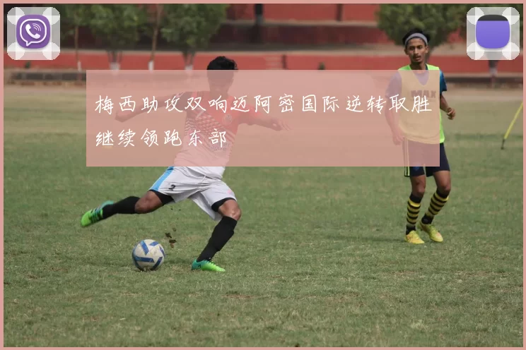 梅西助攻双响迈阿密国际逆转取胜继续领跑东部