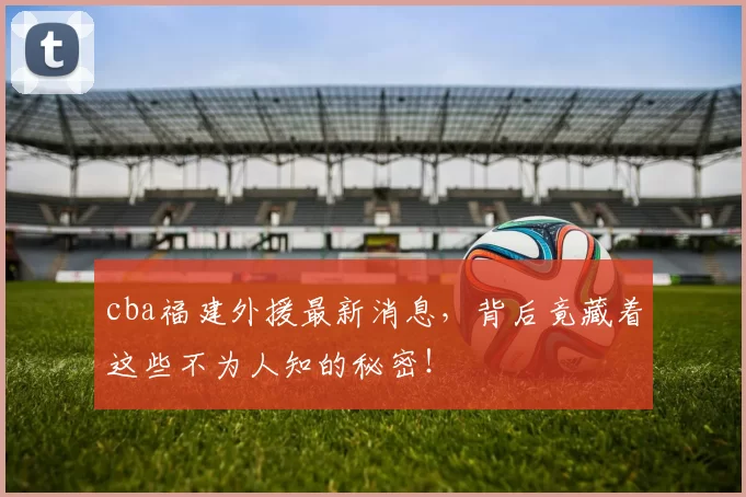 cba福建外援最新消息，背后竟藏着这些不为人知的秘密！