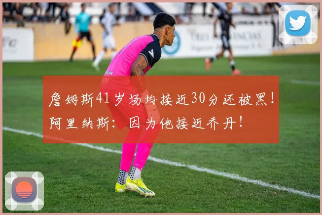 詹姆斯41岁场均接近30分还被黑!阿里纳斯:因为他接近乔丹!