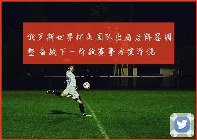 俄罗斯世界杯美国队出局后阵容调整 备战下一阶段赛事方案浮现