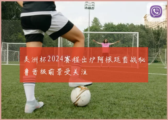 美洲杯2024赛程出炉阿根廷首战秘鲁晋级前景受关注