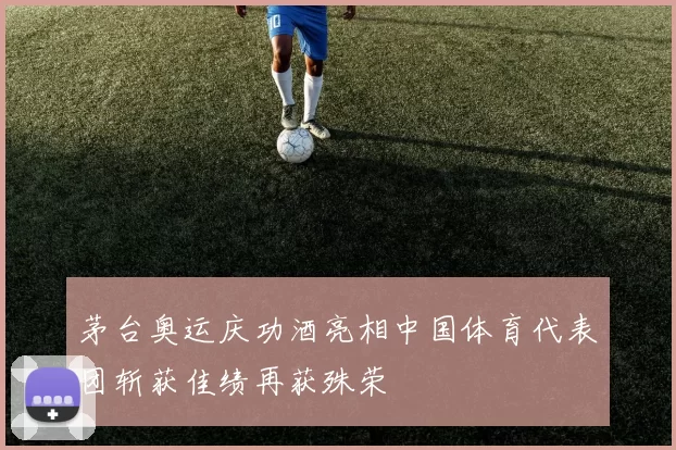 茅台奥运庆功酒亮相中国体育代表团斩获佳绩再获殊荣