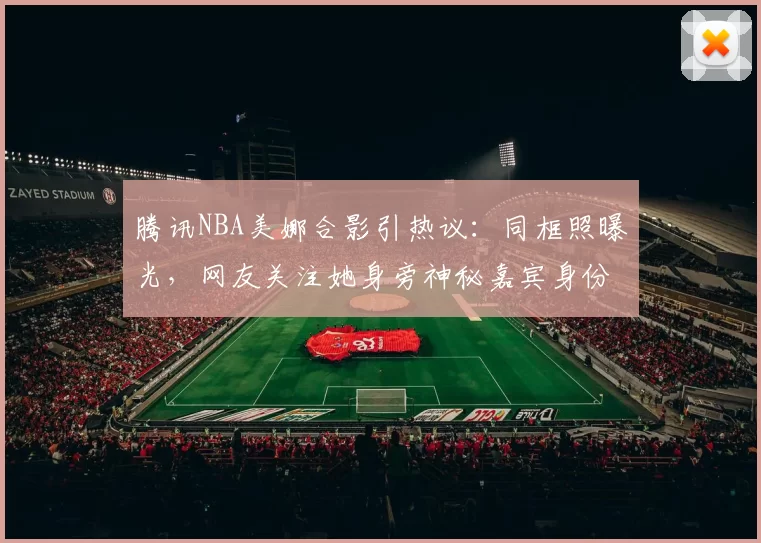 腾讯NBA美娜合影引热议：同框照曝光，网友关注她身旁神秘嘉宾身份