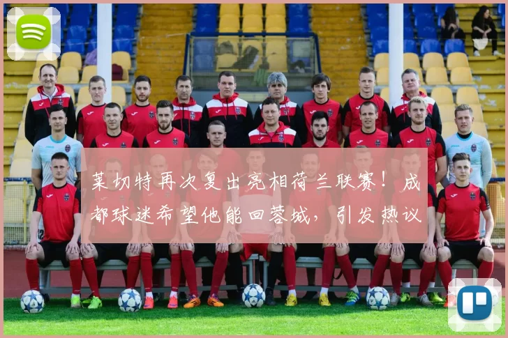 莱切特再次复出亮相荷兰联赛！成都球迷希望他能回蓉城，引发热议